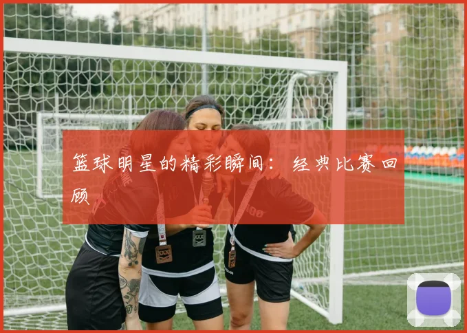 篮球明星的精彩瞬间:经典比赛回顾