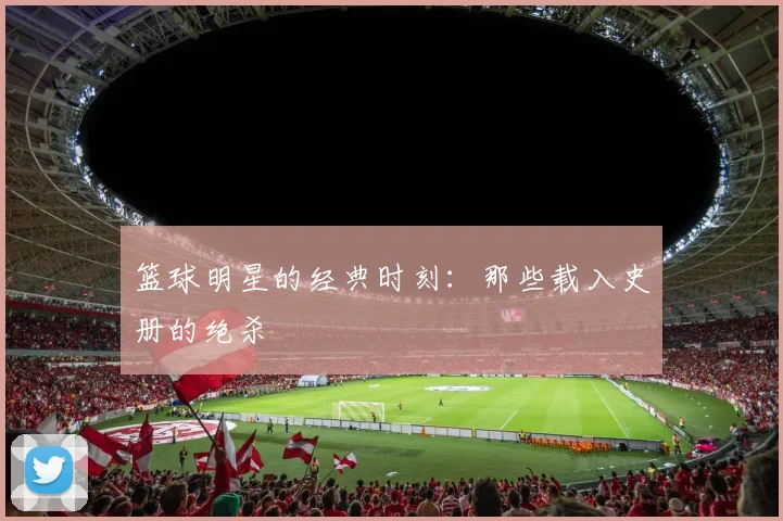 篮球明星的经典时刻:那些载入史册的绝杀