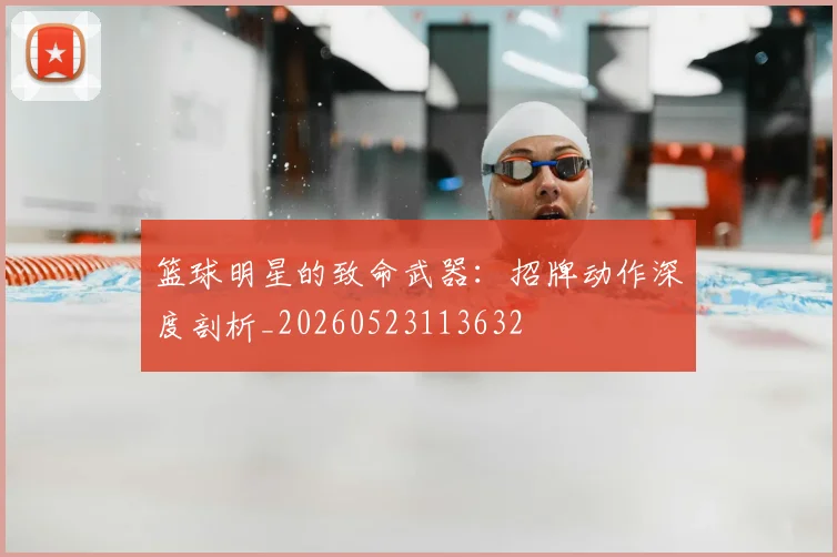 篮球明星的致命武器:招牌动作深度剖析_20260523113632
