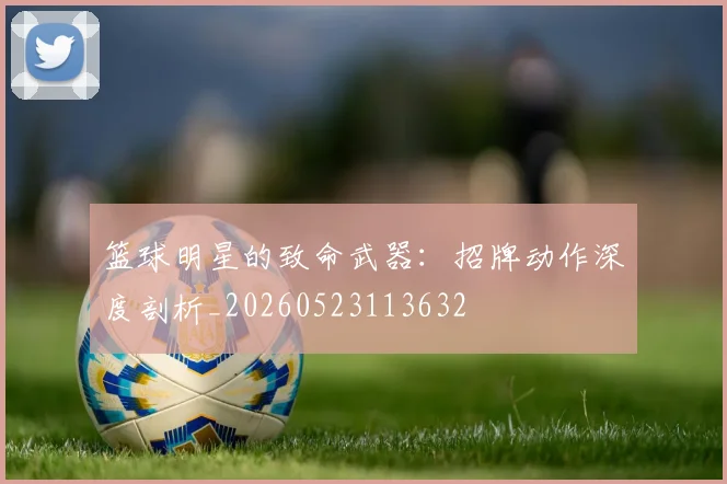 篮球明星的致命武器:招牌动作深度剖析_20260523113632