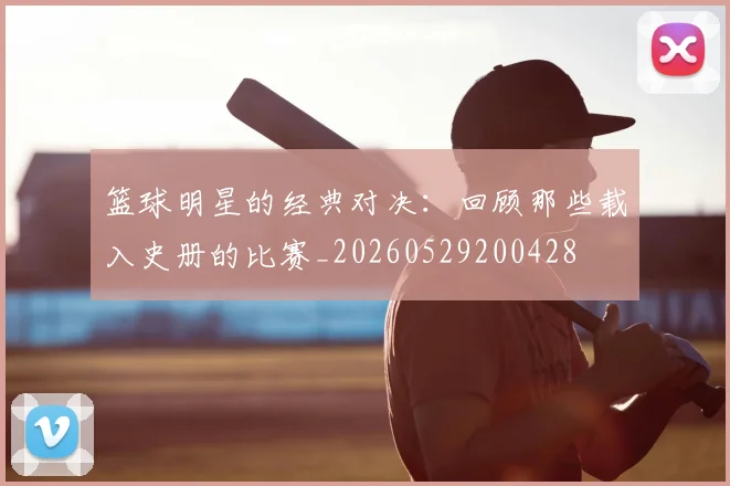 篮球明星的经典对决:回顾那些载入史册的比赛_20260529200428
