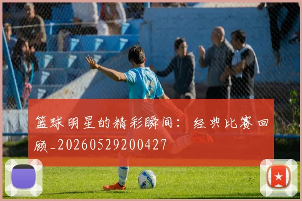 篮球明星的精彩瞬间:经典比赛回顾_20260529200427